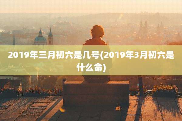 2019年三月初六是几号(2019年3月初六是什么命)
