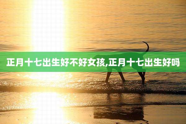 正月十七出生好不好女孩,正月十七出生好吗