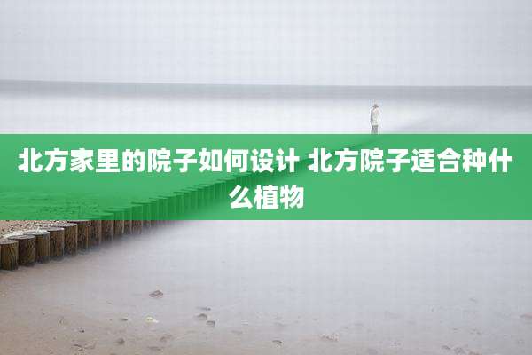北方家里的院子如何设计 北方院子适合种什么植物