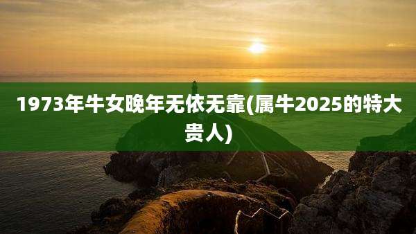 1973年牛女晚年无依无靠(属牛2025的特大贵人)