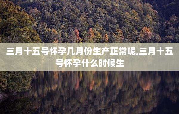 三月十五号怀孕几月份生产正常呢,三月十五号怀孕什么时候生