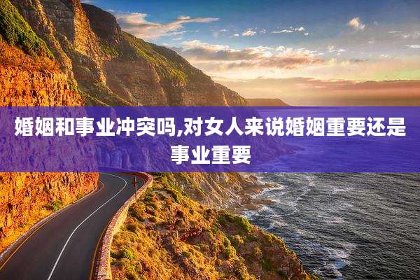 婚姻和事业冲突吗,对女人来说婚姻重要还是事业重要