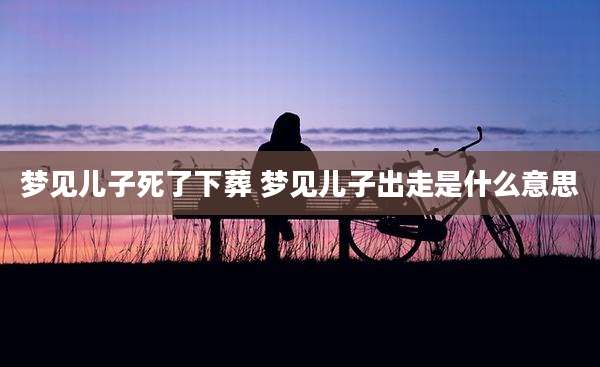 梦见儿子死了下葬 梦见儿子出走是什么意思