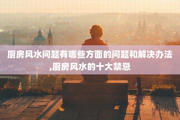厨房风水问题有哪些方面的问题和解决办法,厨房风水的十大禁忌
