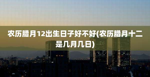 农历腊月12出生日子好不好(农历腊月十二是几月几日)