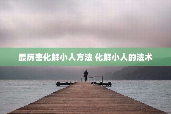 最厉害化解小人方法 化解小人的法术