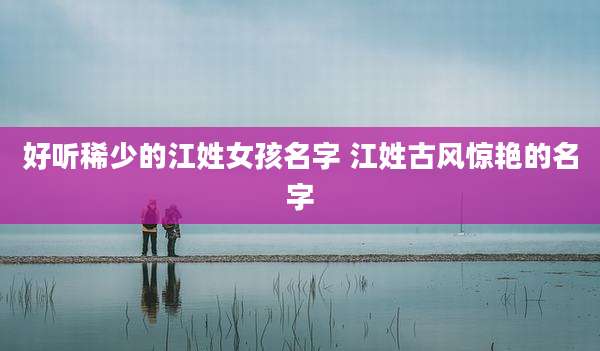 好听稀少的江姓女孩名字 江姓古风惊艳的名字
