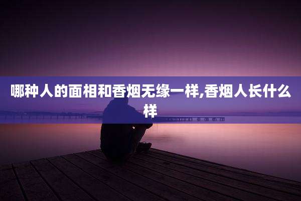 哪种人的面相和香烟无缘一样,香烟人长什么样
