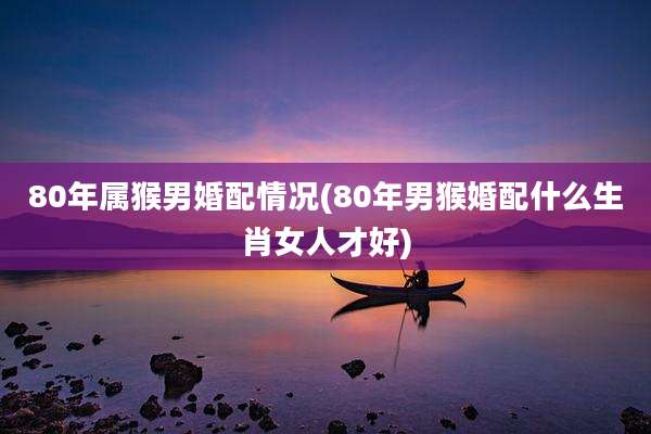 80年属猴男婚配情况(80年男猴婚配什么生肖女人才好)