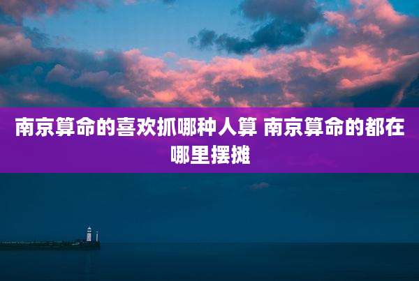 南京算命的喜欢抓哪种人算 南京算命的都在哪里摆摊