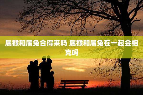 属猴和属兔合得来吗 属猴和属兔在一起会相克吗