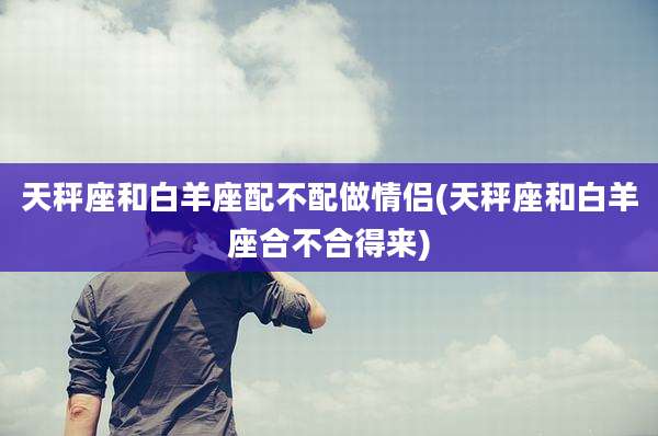 天秤座和白羊座配不配做情侣(天秤座和白羊座合不合得来)