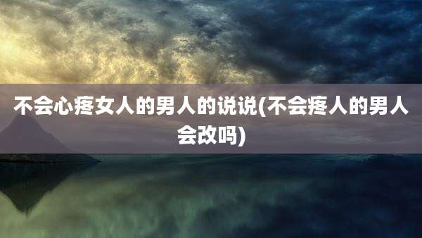 不会心疼女人的男人的说说(不会疼人的男人会改吗)