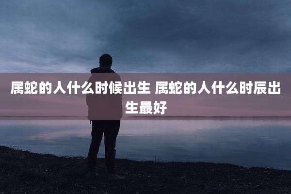 属蛇的人什么时候出生 属蛇的人什么时辰出生最好