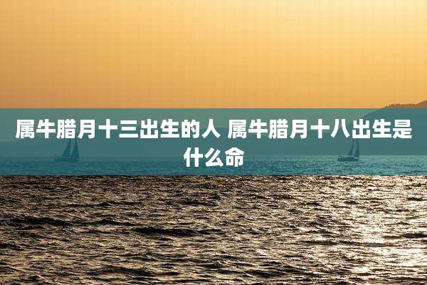 属牛腊月十三出生的人 属牛腊月十八出生是什么命