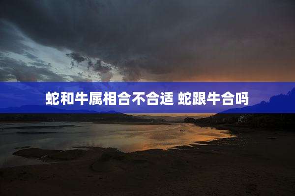 蛇和牛属相合不合适 蛇跟牛合吗