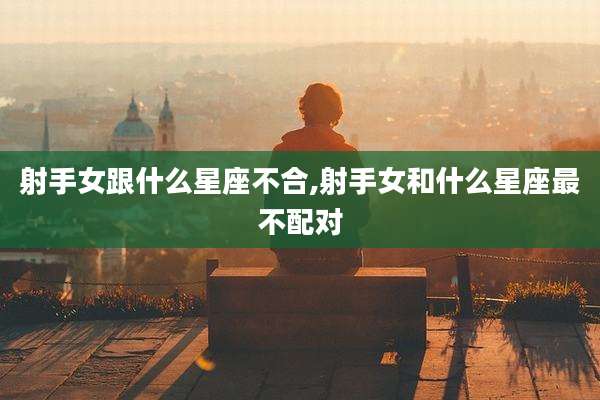 射手女跟什么星座不合,射手女和什么星座最不配对