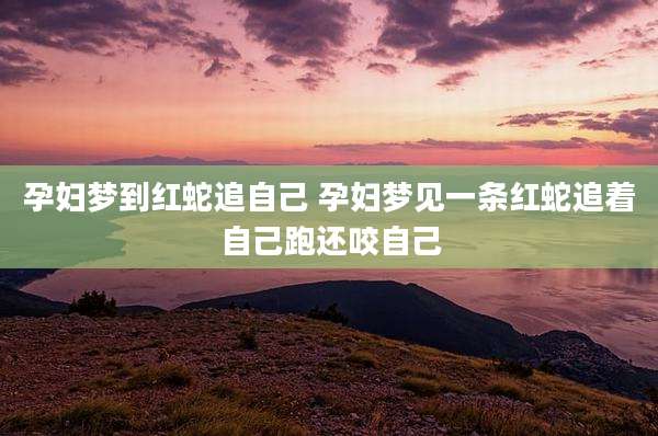 孕妇梦到红蛇追自己 孕妇梦见一条红蛇追着自己跑还咬自己