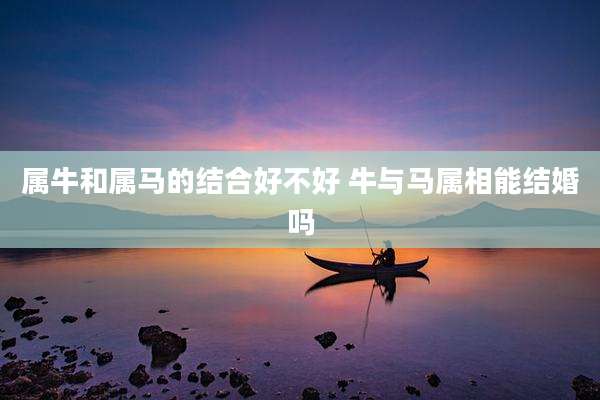 属牛和属马的结合好不好 牛与马属相能结婚吗