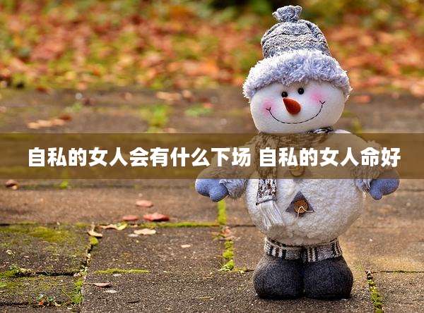 自私的女人会有什么下场 自私的女人命好