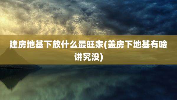建房地基下放什么最旺家(盖房下地基有啥讲究没)