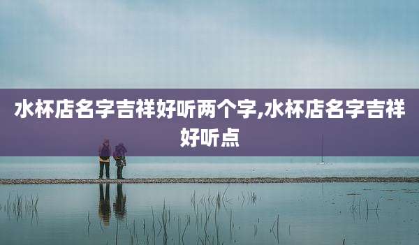 水杯店名字吉祥好听两个字,水杯店名字吉祥好听点