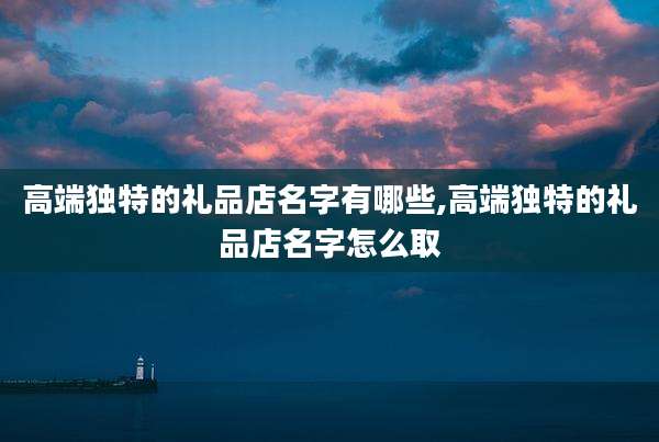 高端独特的礼品店名字有哪些,高端独特的礼品店名字怎么取