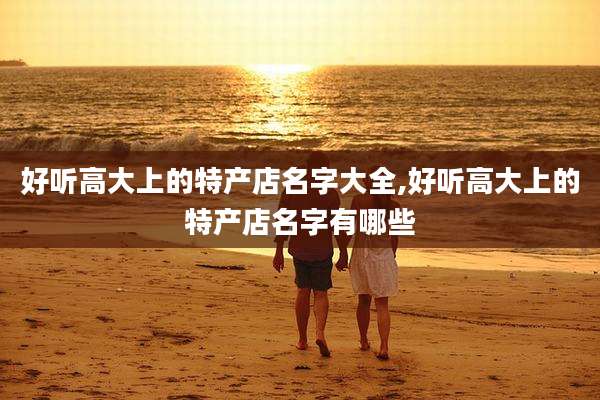 好听高大上的特产店名字大全,好听高大上的特产店名字有哪些