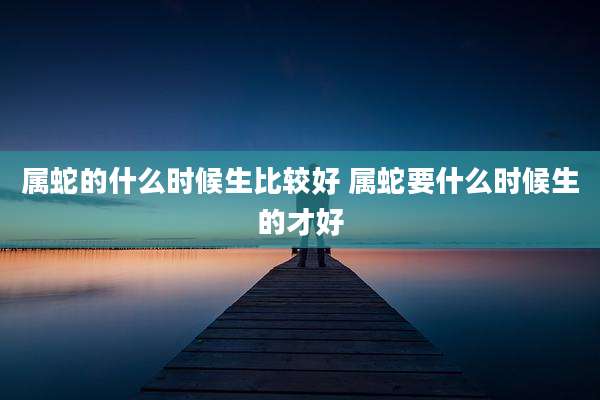 属蛇的什么时候生比较好 属蛇要什么时候生的才好