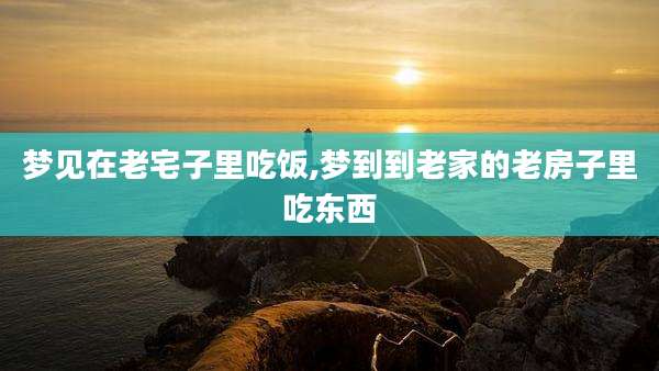 梦见在老宅子里吃饭,梦到到老家的老房子里吃东西