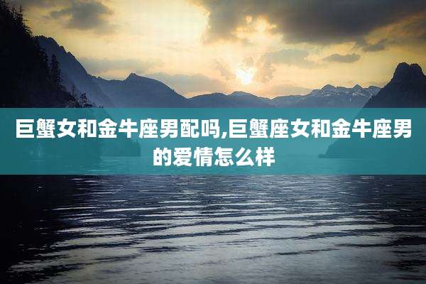 巨蟹女和金牛座男配吗,巨蟹座女和金牛座男的爱情怎么样
