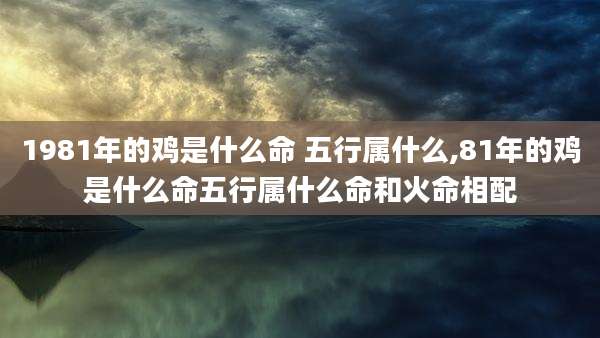 1981年的鸡是什么命 五行属什么,81年的鸡是什么命五行属什么命和火命相配