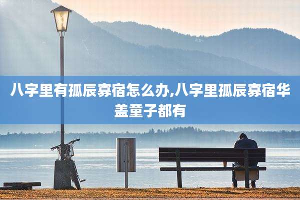 八字里有孤辰寡宿怎么办,八字里孤辰寡宿华盖童子都有