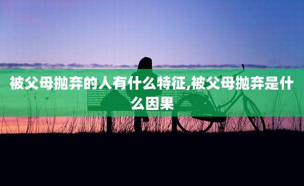 被父母抛弃的人有什么特征,被父母抛弃是什么因果