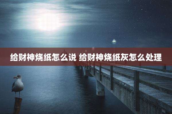 给财神烧纸怎么说 给财神烧纸灰怎么处理