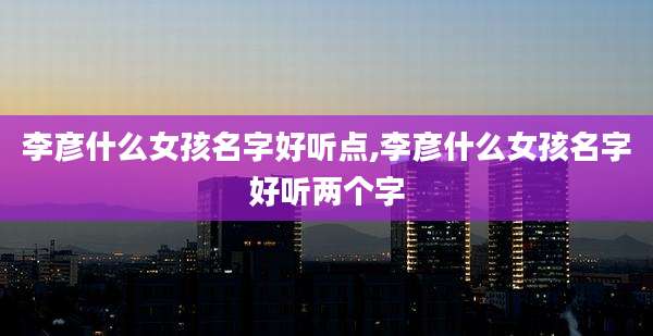李彦什么女孩名字好听点,李彦什么女孩名字好听两个字