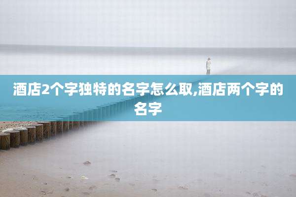 酒店2个字独特的名字怎么取,酒店两个字的名字