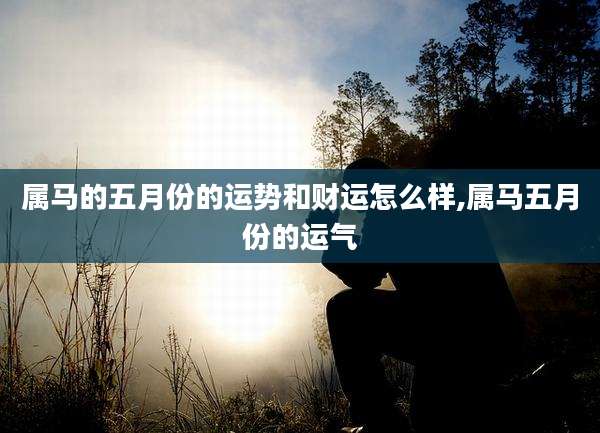 属马的五月份的运势和财运怎么样,属马五月份的运气