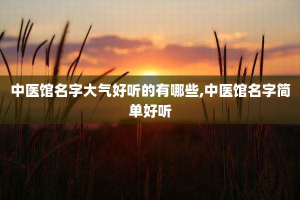 中医馆名字大气好听的有哪些,中医馆名字简单好听