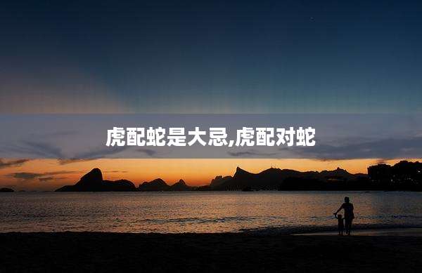 虎配蛇是大忌,虎配对蛇