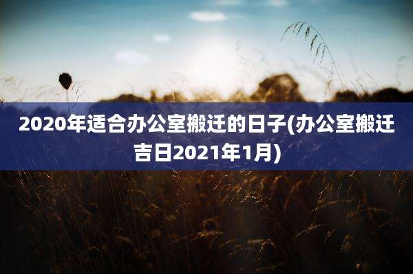 2020年适合办公室搬迁的日子(办公室搬迁吉日2021年1月)