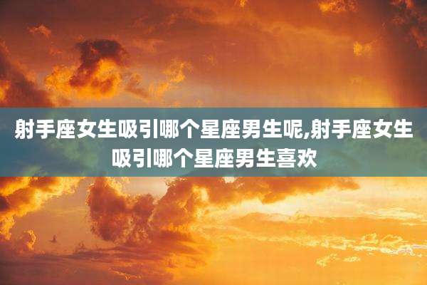 射手座女生吸引哪个星座男生呢,射手座女生吸引哪个星座男生喜欢