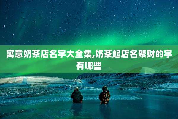 寓意奶茶店名字大全集,奶茶起店名聚财的字有哪些