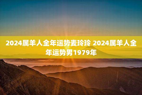 2024属羊人全年运势麦玲玲 2024属羊人全年运势男1979年