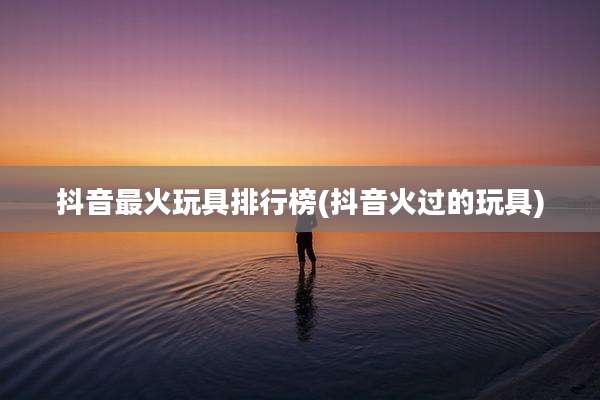 抖音最火玩具排行榜(抖音火过的玩具)