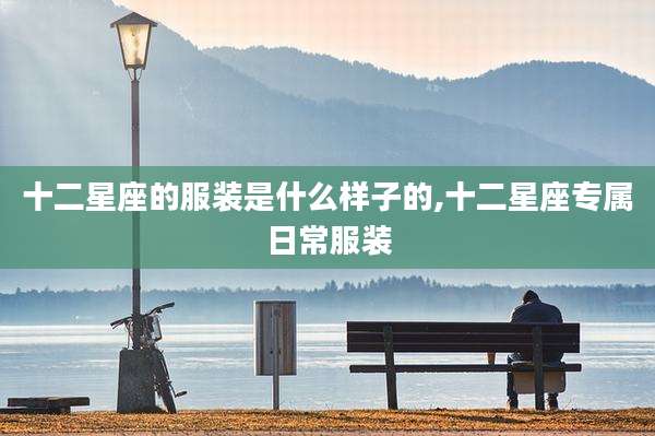 十二星座的服装是什么样子的,十二星座专属日常服装
