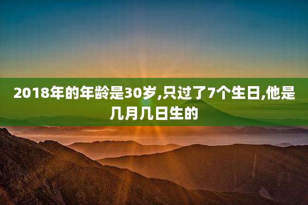 2018年的年龄是30岁,只过了7个生日,他是几月几日生的