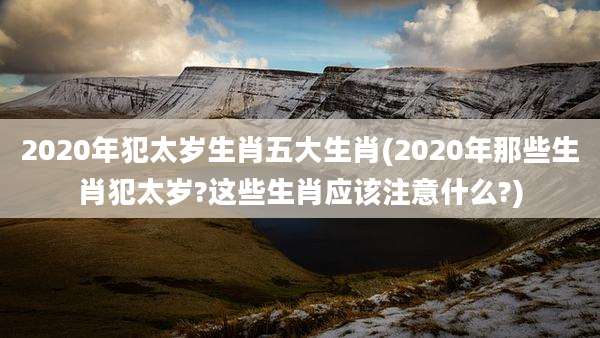 2020年犯太岁生肖五大生肖(2020年那些生肖犯太岁?这些生肖应该注意什么?)