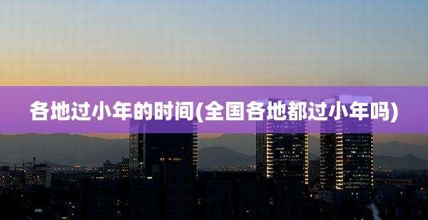 各地过小年的时间(全国各地都过小年吗)