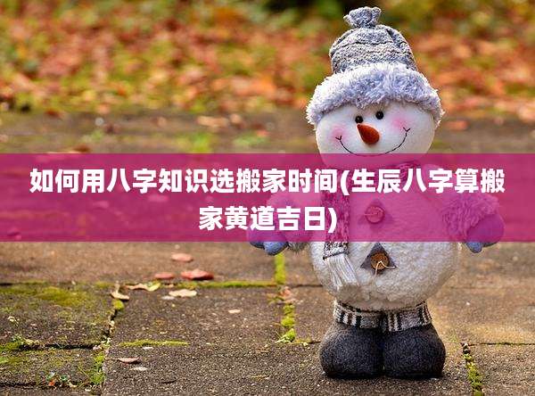 如何用八字知识选搬家时间(生辰八字算搬家黄道吉日)